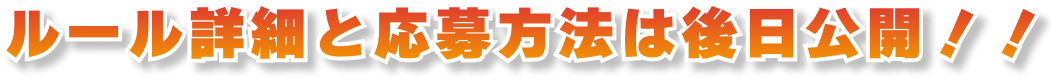 ルール詳細と応募方法は後日公開!!